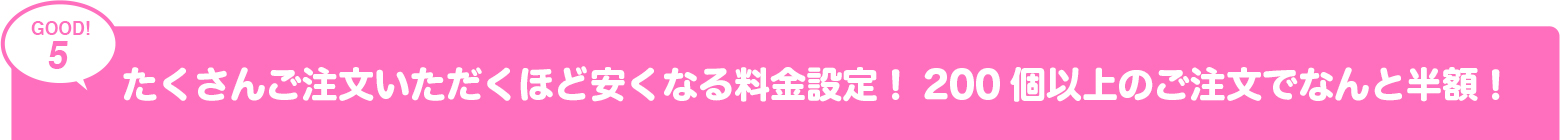 たくさんご注文いただくほど安くなる料金設定!200個以上のご注文でなんど半額