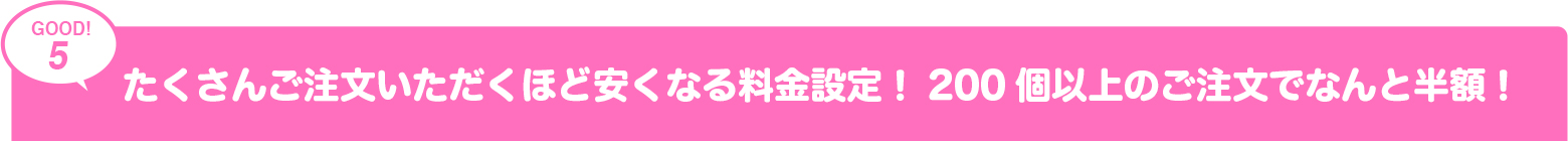 たくさんご注文いただくほど安くなる料金設定！200個以上のご注文でなんど半額